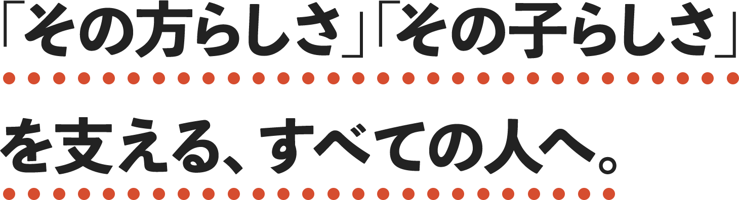 「その方らしさ」「その子らしさ」を支える、すべての人へ。