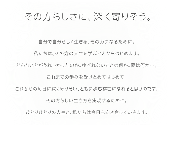 その方らしさに、深く寄りそう。自分で自分らしく生きる、その力になるために。私たちは、その方の人生を学ぶことからはじめます。どんなことがうれしかったのか。ゆずれないことは何か。夢は何か…。これまでの歩みを受けとめてはじめて、これからの毎日に深く寄りそい、ともに歩む存在になれると思うのです。その方らしい生き方を実現するために。ひとりひとりの人生と、私たちは今日も向き合っていきます。